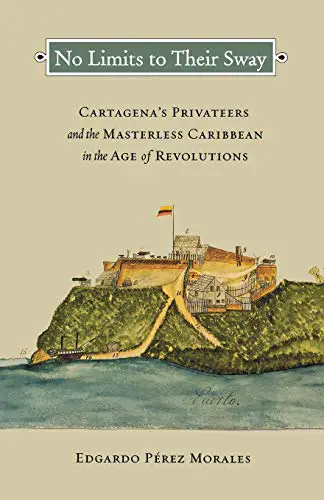 No Limit to Their Sway Cartagena's Privateers and the Masterless Caribbean in the Age of Revolution By Edgardo Perez Morales